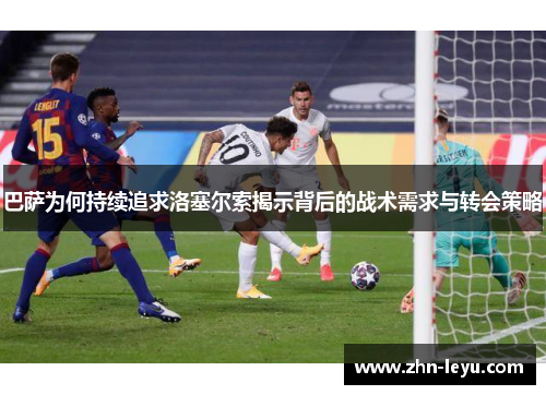 巴萨为何持续追求洛塞尔索揭示背后的战术需求与转会策略