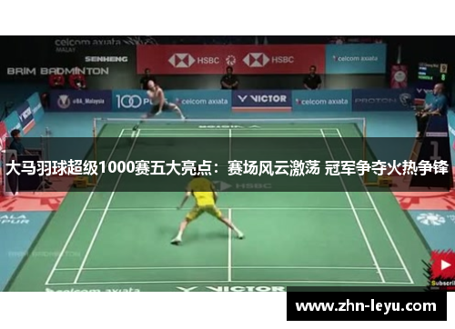 大马羽球超级1000赛五大亮点：赛场风云激荡 冠军争夺火热争锋