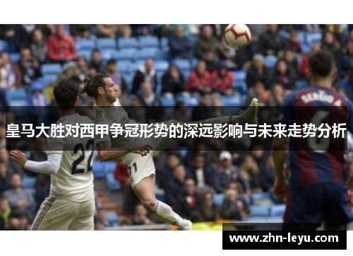 皇马大胜对西甲争冠形势的深远影响与未来走势分析