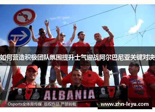 如何营造积极团队氛围提升士气迎战阿尔巴尼亚关键对决