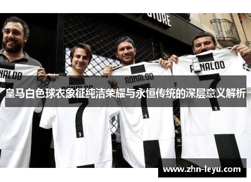皇马白色球衣象征纯洁荣耀与永恒传统的深层意义解析