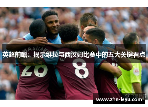 英超前瞻：揭示维拉与西汉姆比赛中的五大关键看点