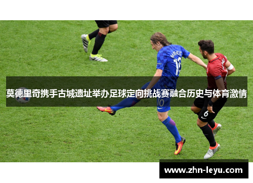 莫德里奇携手古城遗址举办足球定向挑战赛融合历史与体育激情 莫德里奇携手古城遗址举办足球定向挑战赛融合历史与体育激情