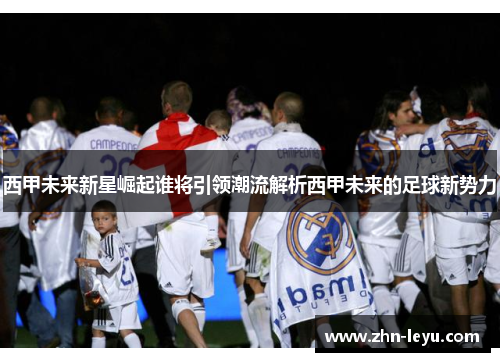 西甲未来新星崛起谁将引领潮流解析西甲未来的足球新势力 西甲未来新星崛起谁将引领潮流解析西甲未来的足球新势力