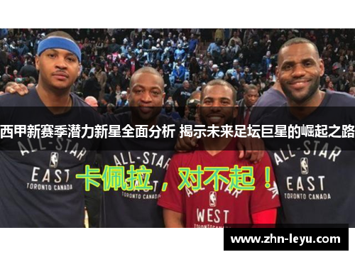 西甲新赛季潜力新星全面分析 揭示未来足坛巨星的崛起之路 西甲新赛季潜力新星全面分析 揭示未来足坛巨星的崛起之路