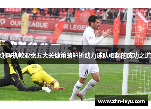 谢晖执教亚泰五大关键策略解析助力球队崛起的成功之道 谢晖执教亚泰五大关键策略解析助力球队崛起的成功之道