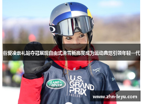 谷爱凌崇礼站夺冠展现自由式滑雪新高度成为运动典范引领年轻一代