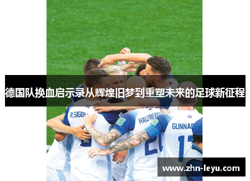 德国队换血启示录从辉煌旧梦到重塑未来的足球新征程 德国队换血启示录从辉煌旧梦到重塑未来的足球新征程