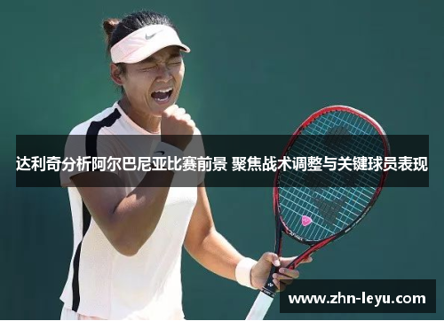 达利奇分析阿尔巴尼亚比赛前景 聚焦战术调整与关键球员表现 达利奇分析阿尔巴尼亚比赛前景 聚焦战术调整与关键球员表现