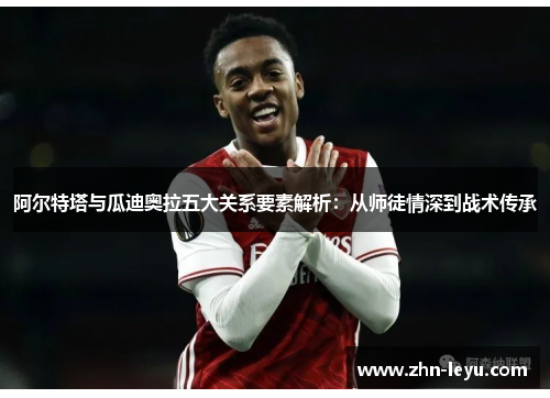 阿尔特塔与瓜迪奥拉五大关系要素解析：从师徒情深到战术传承