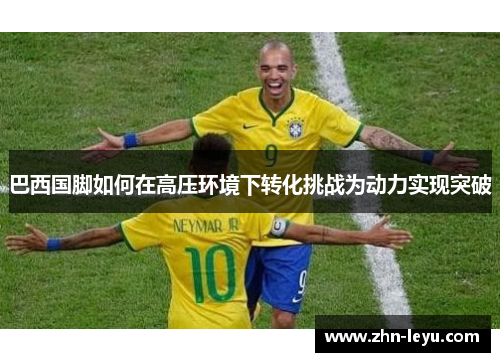 巴西国脚如何在高压环境下转化挑战为动力实现突破