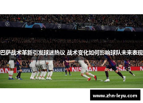 巴萨战术革新引发球迷热议 战术变化如何影响球队未来表现