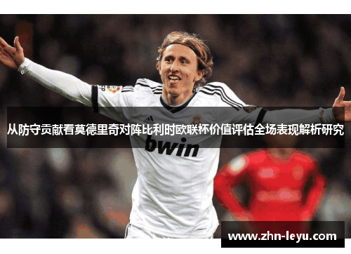 从防守贡献看莫德里奇对阵比利时欧联杯价值评估全场表现解析研究