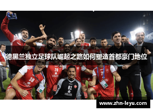 德黑兰独立足球队崛起之路如何塑造首都豪门地位 德黑兰独立足球队崛起之路如何塑造首都豪门地位