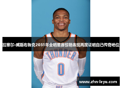 拉塞尔·威斯布鲁克2031年全明星赛惊艳表现再度证明自己传奇地位