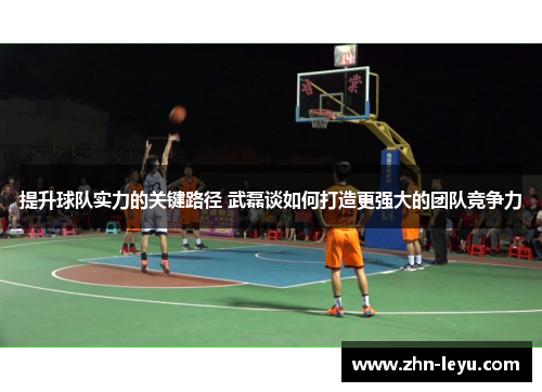提升球队实力的关键路径 武磊谈如何打造更强大的团队竞争力