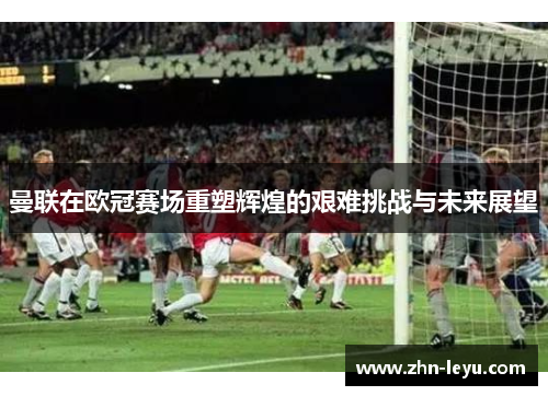 曼联在欧冠赛场重塑辉煌的艰难挑战与未来展望