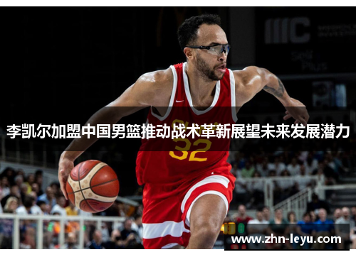 李凯尔加盟中国男篮推动战术革新展望未来发展潜力 李凯尔加盟中国男篮推动战术革新展望未来发展潜力