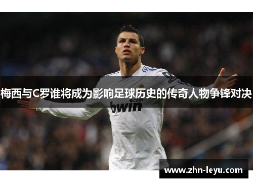 梅西与C罗谁将成为影响足球历史的传奇人物争锋对决
