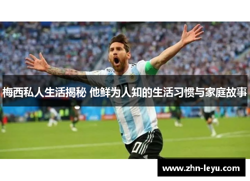 梅西私人生活揭秘 他鲜为人知的生活习惯与家庭故事