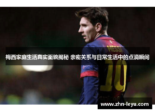 梅西家庭生活真实面貌揭秘 亲密关系与日常生活中的点滴瞬间