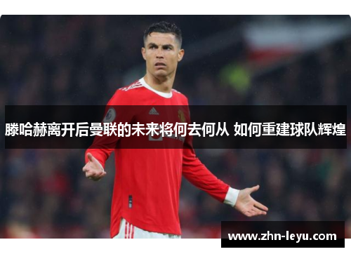 滕哈赫离开后曼联的未来将何去何从 如何重建球队辉煌 滕哈赫离开后曼联的未来将何去何从 如何重建球队辉煌